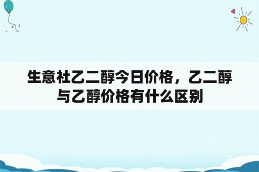 生意社乙二醇今日价格，乙二醇与乙醇价格有什么区别