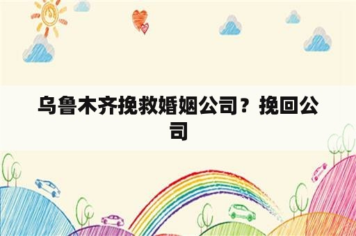 乌鲁木齐挽救婚姻公司？挽回公司