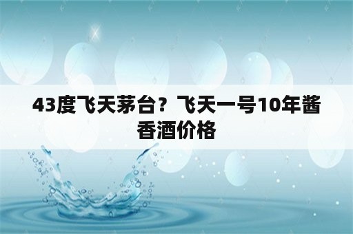 43度飞天茅台？飞天一号10年酱香酒价格