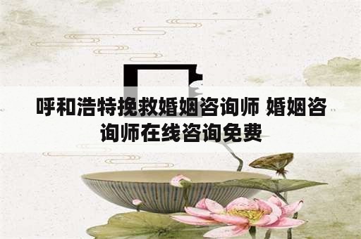 呼和浩特挽救婚姻咨询师 婚姻咨询师在线咨询免费