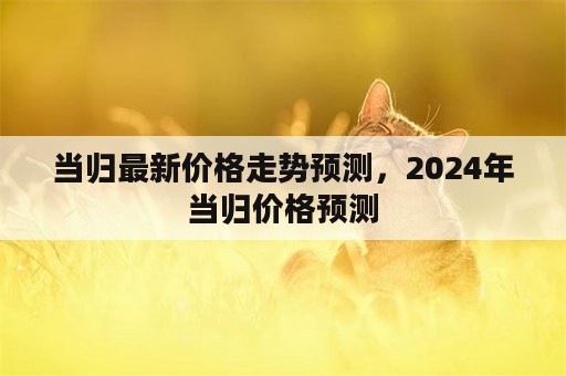 当归最新价格走势预测，2024年当归价格预测