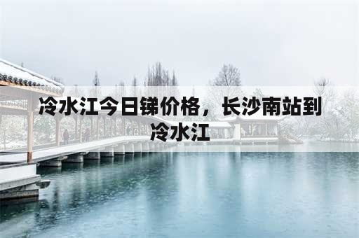 冷水江今日锑价格，长沙南站到冷水江