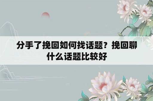 分手了挽回如何找话题？挽回聊什么话题比较好