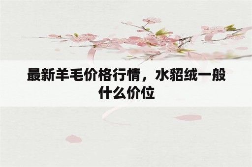 最新羊毛价格行情，水貂绒一般什么价位