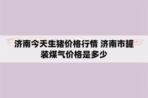 济南今天生猪价格行情 济南市罐装煤气价格是多少