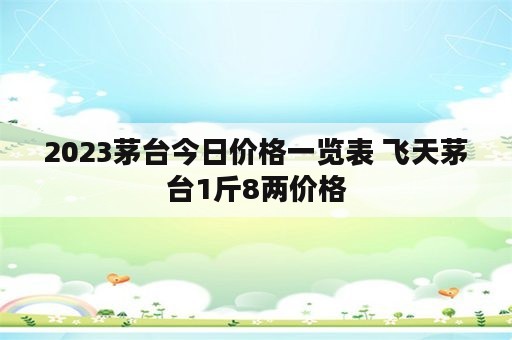 2023茅台今日价格一览表 飞天茅台1斤8两价格