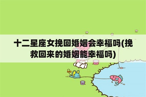 十二星座女挽回婚姻会幸福吗(挽救回来的婚姻能幸福吗)