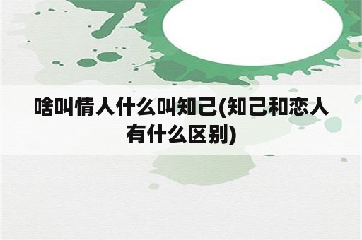 啥叫情人什么叫知己(知己和恋人有什么区别)