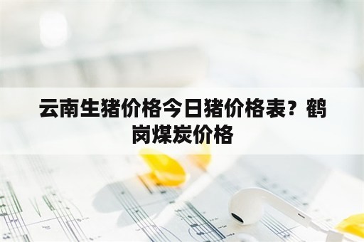 云南生猪价格今日猪价格表？鹤岗煤炭价格