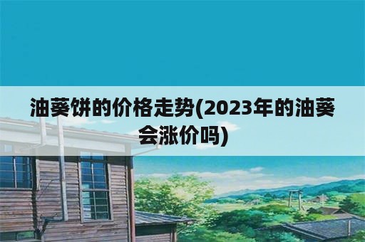 油葵饼的价格走势(2023年的油葵会涨价吗)