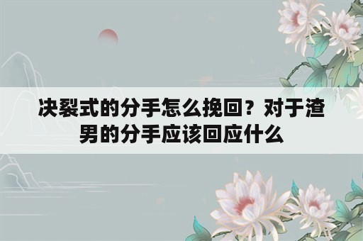 决裂式的分手怎么挽回？对于渣男的分手应该回应什么