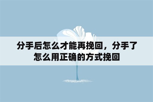 分手后怎么才能再挽回，分手了怎么用正确的方式挽回