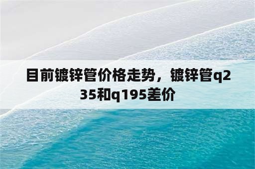 目前镀锌管价格走势，镀锌管q235和q195差价