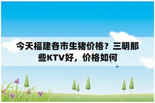 今天福建各市生猪价格？三明那些KTV好，价格如何