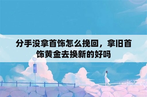 分手没拿首饰怎么挽回，拿旧首饰黄金去换新的好吗