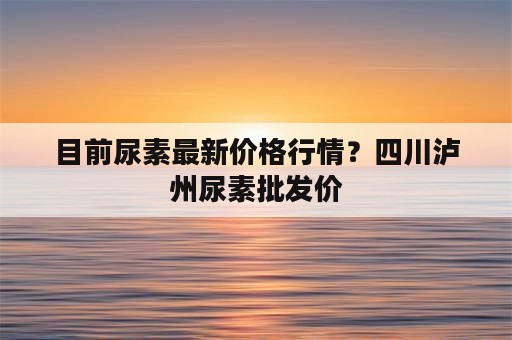 目前尿素最新价格行情？四川泸州尿素批发价