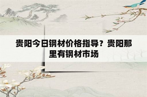 贵阳今日钢材价格指导？贵阳那里有钢材市场