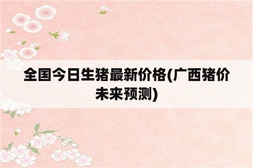 全国今日生猪最新价格(广西猪价未来预测)