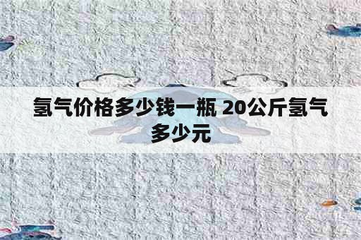 氢气价格多少钱一瓶 20公斤氢气多少元