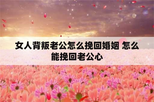 女人背叛老公怎么挽回婚姻 怎么能挽回老公心