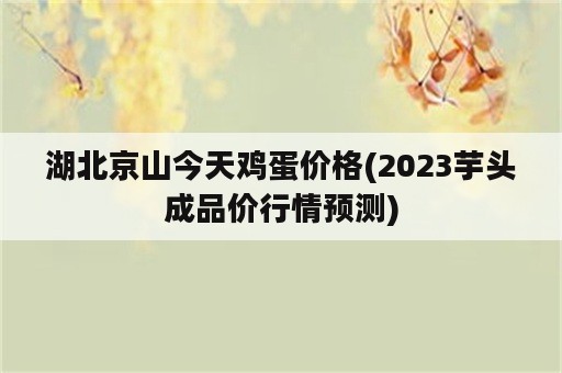 湖北京山今天鸡蛋价格(2023芋头成品价行情预测)