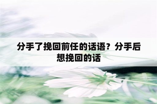 分手了挽回前任的话语？分手后想挽回的话