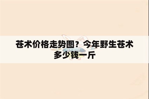 苍术价格走势图？今年野生苍术多少钱一斤