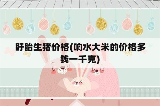 盱眙生猪价格(响水大米的价格多钱一千克)