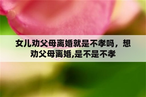 女儿劝父母离婚就是不孝吗，想劝父母离婚,是不是不孝