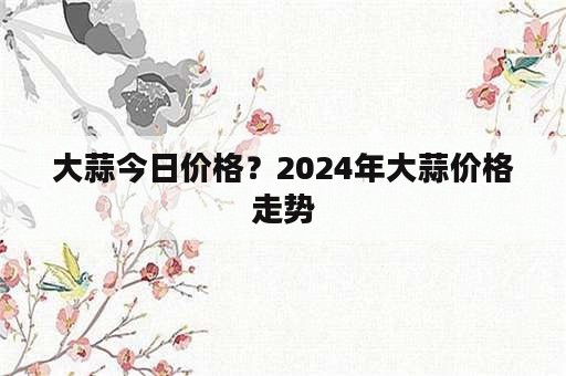 大蒜今日价格？2024年大蒜价格走势