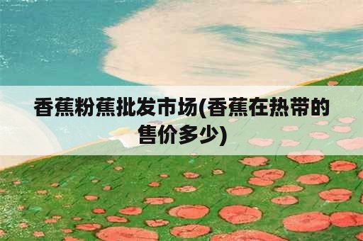 香蕉粉蕉批发市场(香蕉在热带的售价多少)