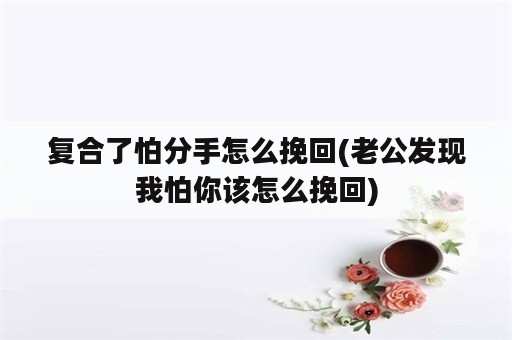 复合了怕分手怎么挽回(老公发现我怕你该怎么挽回)