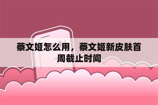 蔡文姬怎么用，蔡文姬新皮肤首周截止时间