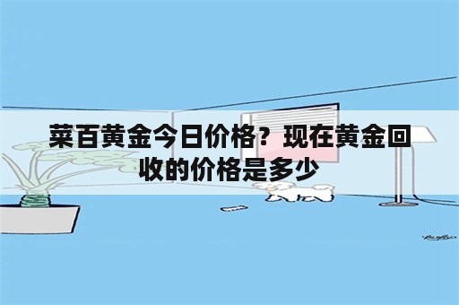 菜百黄金今日价格？现在黄金回收的价格是多少