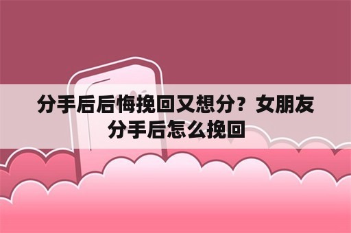 分手后后悔挽回又想分？女朋友分手后怎么挽回