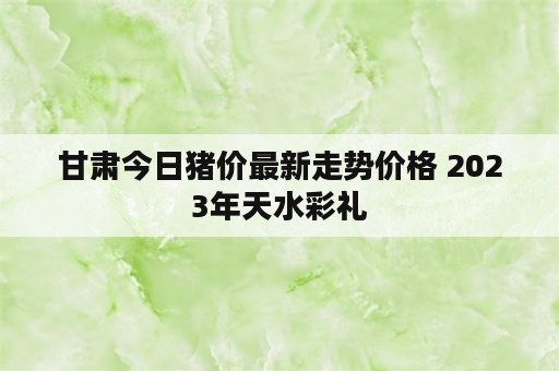 甘肃今日猪价最新走势价格 2023年天水彩礼