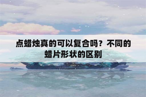 点蜡烛真的可以复合吗？不同的蜡片形状的区别