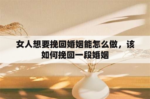 女人想要挽回婚姻能怎么做，该如何挽回一段婚姻