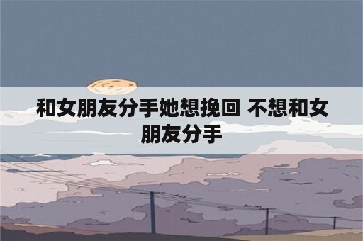 和女朋友分手她想挽回 不想和女朋友分手