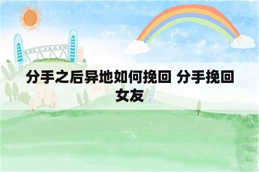 分手之后异地如何挽回 分手挽回女友