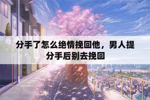 分手了怎么绝情挽回他，男人提分手后别去挽回