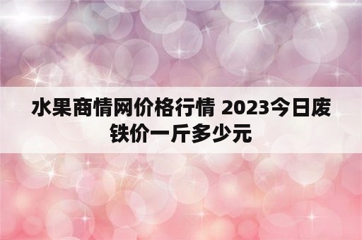 水果商情网价格行情 2023今日废铁价一斤多少元