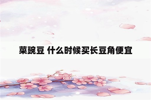 菜豌豆 什么时候买长豆角便宜