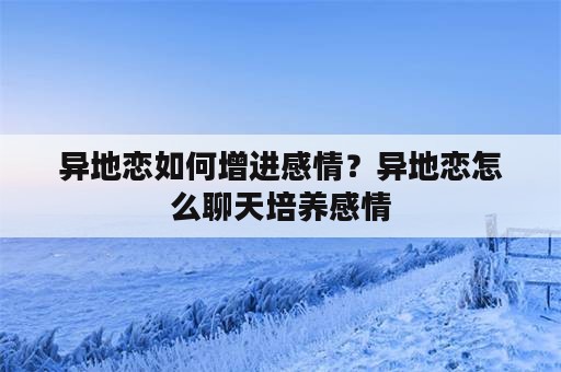 异地恋如何增进感情？异地恋怎么聊天培养感情