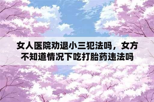 女人医院劝退小三犯法吗，女方不知道情况下吃打胎药违法吗