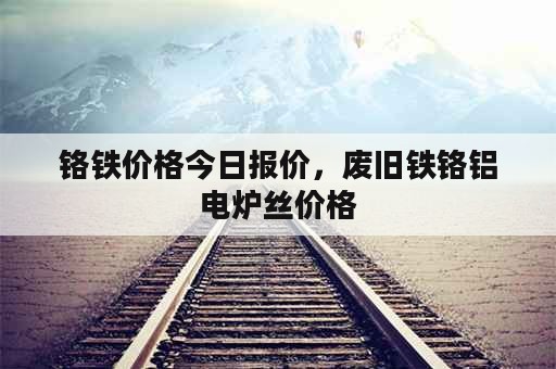 铬铁价格今日报价，废旧铁铬铝电炉丝价格