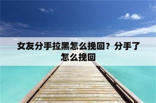 女友分手拉黑怎么挽回？分手了怎么挽回