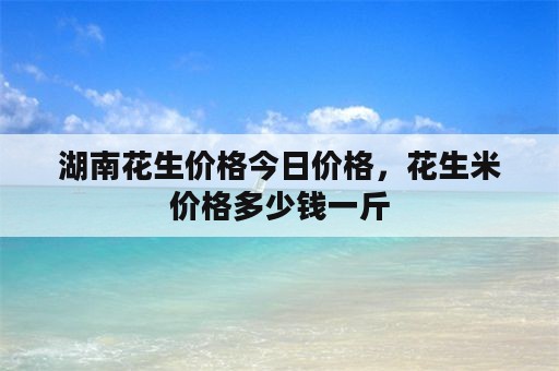 湖南花生价格今日价格，花生米价格多少钱一斤