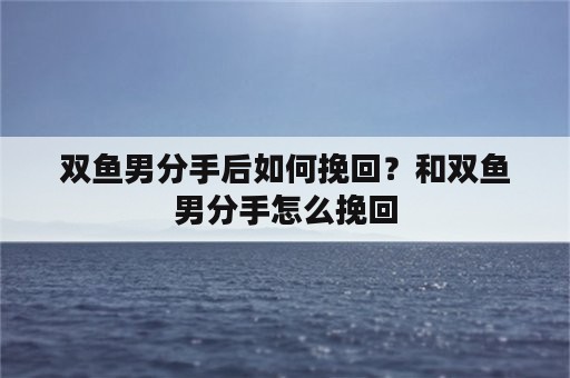 双鱼男分手后如何挽回？和双鱼男分手怎么挽回