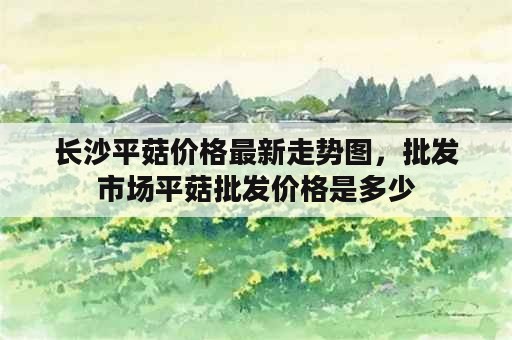 长沙平菇价格最新走势图，批发市场平菇批发价格是多少